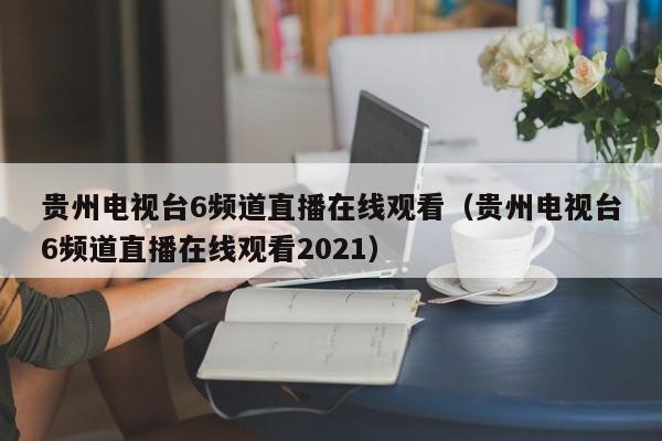 贵州电视台6频道直播在线观看（贵州电视台6频道直播在线观看2021）