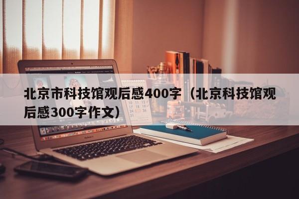 北京市科技馆观后感400字（北京科技馆观后感300字作文）