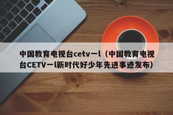 中国教育电视台cetv一l（中国教育电视台CETV一l新时代好少年先进事迹发布）