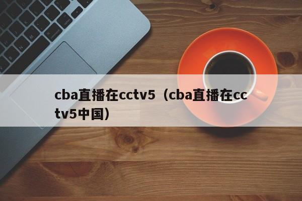 cba直播在cctv5（cba直播在cctv5中国）