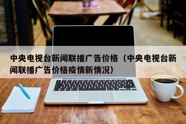 中央电视台新闻联播广告价格（中央电视台新闻联播广告价格疫情新情况）