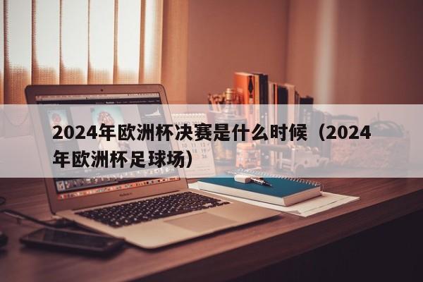 2024年欧洲杯决赛是什么时候（2024年欧洲杯足球场）