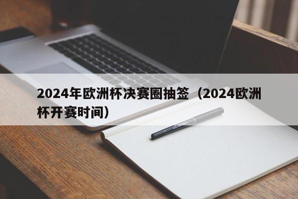 2024年欧洲杯决赛圈抽签（2024欧洲杯开赛时间）