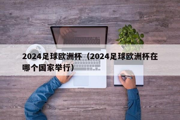 2024足球欧洲杯（2024足球欧洲杯在哪个国家举行）