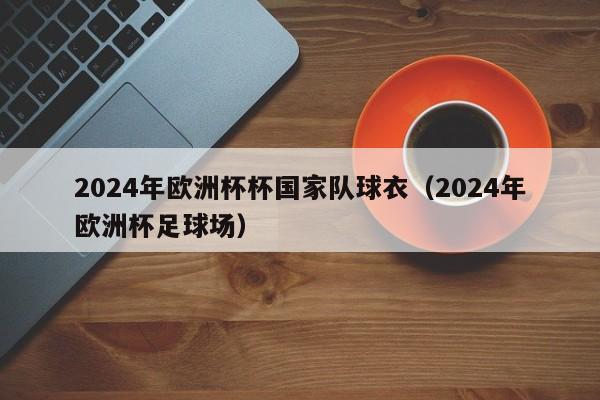 2024年欧洲杯杯国家队球衣（2024年欧洲杯足球场）