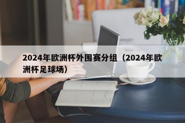 2024年欧洲杯外围赛分组（2024年欧洲杯足球场）