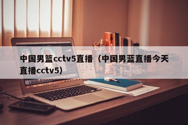 中国男篮cctv5直播（中国男蓝直播今天直播cctv5）