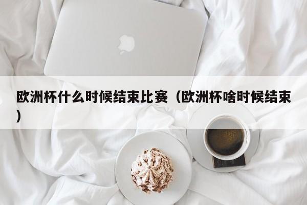 欧洲杯什么时候结束比赛（欧洲杯啥时候结束）