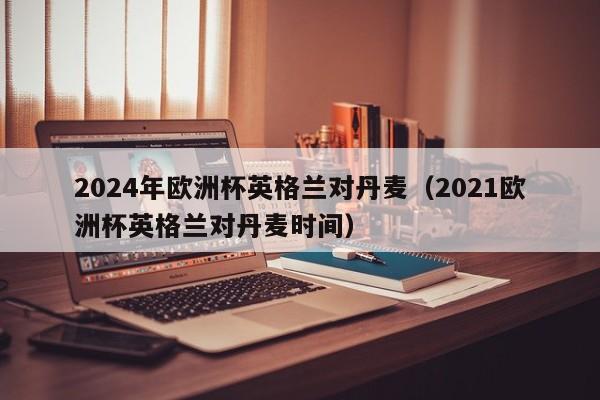 2024年欧洲杯英格兰对丹麦（2021欧洲杯英格兰对丹麦时间）