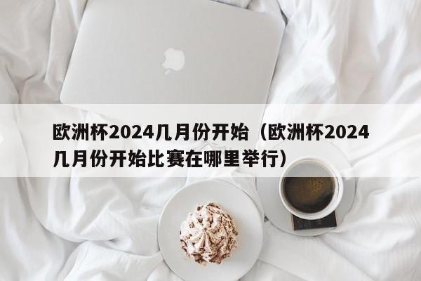 欧洲杯2024几月份开始（欧洲杯2024几月份开始比赛在哪里举行）