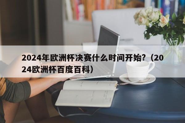 2024年欧洲杯决赛什么时间开始?（2024欧洲杯百度百科）