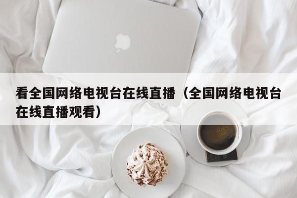 看全国网络电视台在线直播（全国网络电视台在线直播观看）